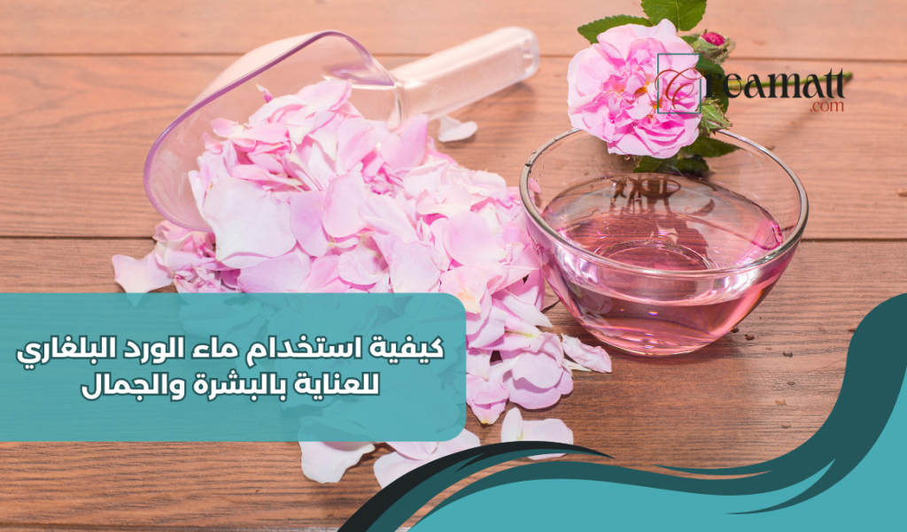 كيفية استخدام ماء الورد البلغاري للعناية بالبشرة والجمال